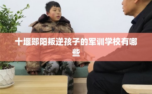 十堰郧阳叛逆孩子的军训学校有哪些 十堰郧阳叛逆孩子的军训学校有哪些
