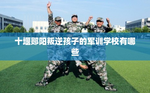 十堰郧阳叛逆孩子的军训学校有哪些