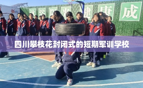 四川攀枝花封闭式的短期军训学校