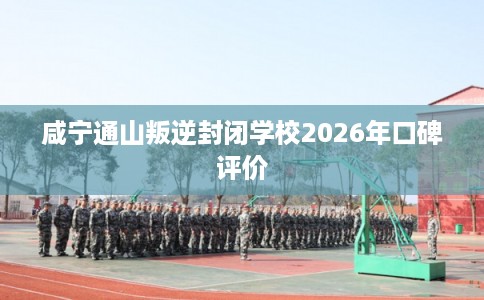 咸宁通山叛逆封闭学校2026年口碑评价