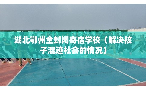 湖北鄂州全封闭寄宿学校(解决孩子混迹社会的情况) 湖北鄂州全封闭寄宿学校(解决孩子混迹社会的情况)