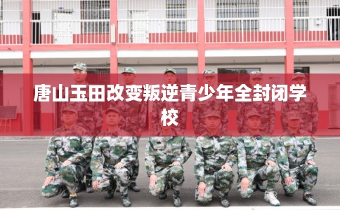 唐山玉田改变叛逆青少年全封闭学校
