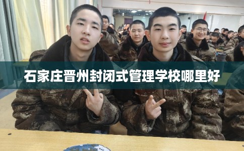 石家庄晋州封闭式管理学校哪里好 石家庄晋州封闭式管理学校哪里好