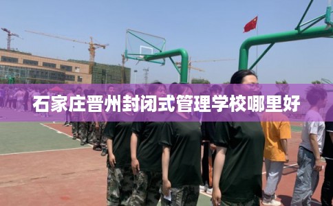 石家庄晋州封闭式管理学校哪里好 石家庄晋州封闭式管理学校哪里好