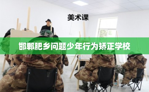 邯郸肥乡问题少年行为矫正学校