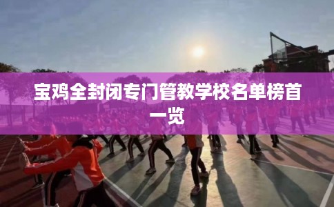 宝鸡全封闭专门管教学校名单榜首一览