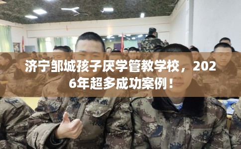 济宁邹城孩子厌学管教学校，2026年超多成功案例！