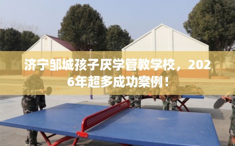 济宁邹城孩子厌学管教学校，2026年超多成功案例！