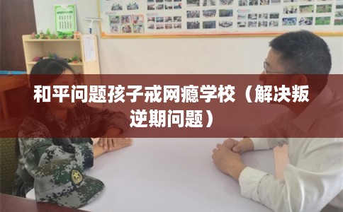 和平问题孩子戒网瘾学校（解决叛逆期问题）