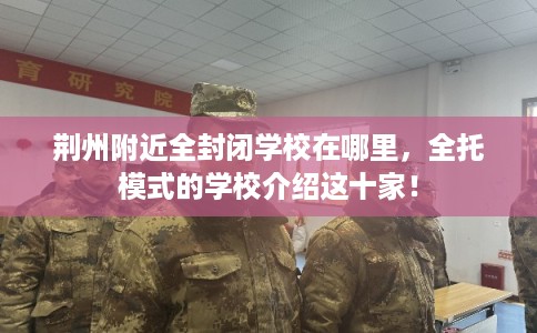 荆州附近全封闭学校在哪里，全托模式的学校介绍这十家！