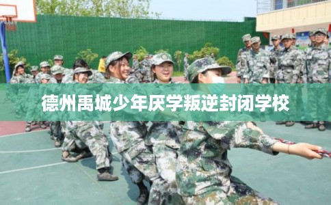 德州禹城少年厌学叛逆封闭学校