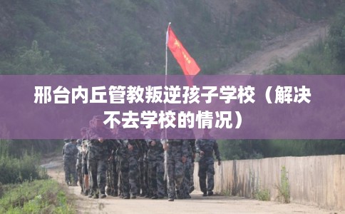 邢台内丘管教叛逆孩子学校（解决不去学校的情况）