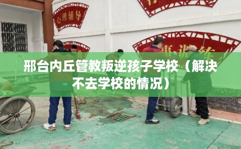 邢台内丘管教叛逆孩子学校（解决不去学校的情况）