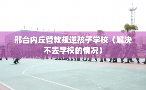 邢台内丘管教叛逆孩子学校（解决不去学校的情况）