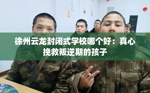徐州云龙封闭式学校哪个好:真心挽救叛逆期的孩子 徐州云龙封闭式学校哪个好:真心挽救叛逆期的孩子