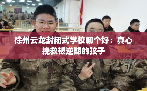 徐州云龙封闭式学校哪个好：真心挽救叛逆期的孩子