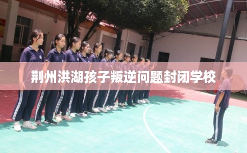 荆州洪湖孩子叛逆问题封闭学校