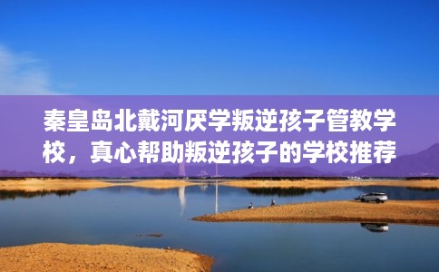 秦皇岛北戴河厌学叛逆孩子管教学校，真心帮助叛逆孩子的学校推荐！