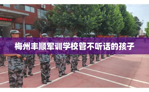 梅州丰顺军训学校管不听话的孩子