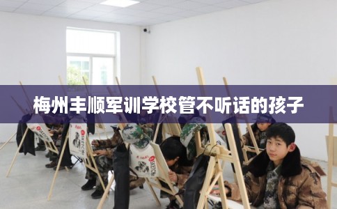 梅州丰顺军训学校管不听话的孩子