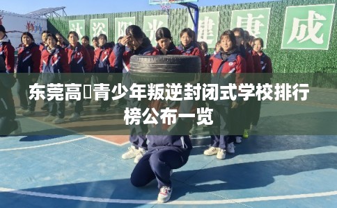 东莞高埗青少年叛逆封闭式学校排行榜公布一览