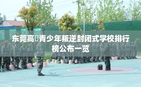 东莞高埗青少年叛逆封闭式学校排行榜公布一览