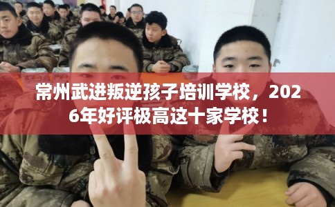 常州武进叛逆孩子培训学校，2026年好评极高这十家学校！