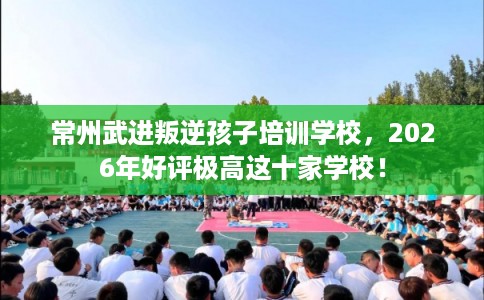 常州武进叛逆孩子培训学校，2026年好评极高这十家学校！