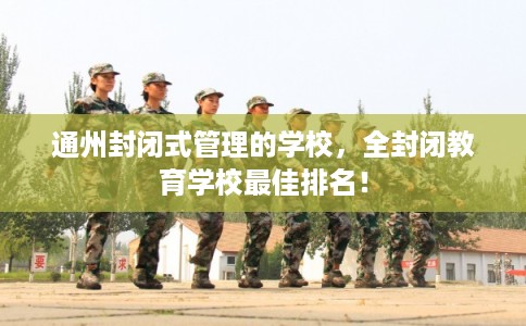 通州封闭式管理的学校，全封闭教育学校最佳排名！