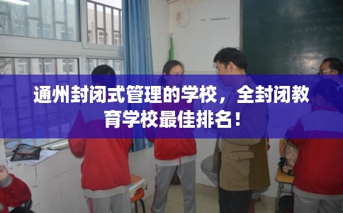 通州封闭式管理的学校，全封闭教育学校最佳排名！