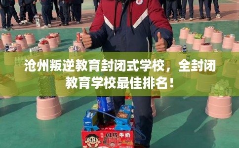 沧州叛逆教育封闭式学校，全封闭教育学校最佳排名！