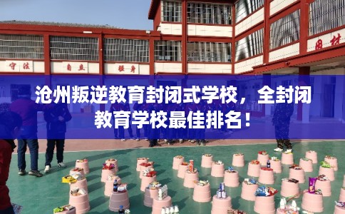 沧州叛逆教育封闭式学校，全封闭教育学校最佳排名！