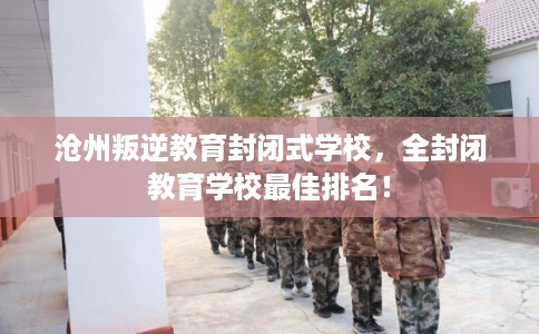 沧州叛逆教育封闭式学校，全封闭教育学校最佳排名！