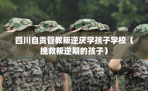 四川自贡管教叛逆厌学孩子学校（挽救叛逆期的孩子）
