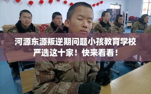河源东源叛逆期问题小孩教育学校严选这十家！快来看看！