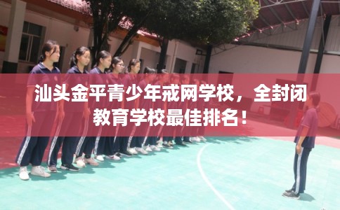 汕头金平青少年戒网学校，全封闭教育学校最佳排名！