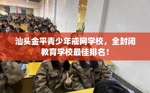 汕头金平青少年戒网学校，全封闭教育学校最佳排名！