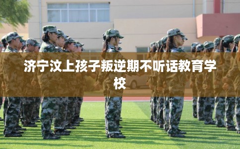 济宁汶上孩子叛逆期不听话教育学校