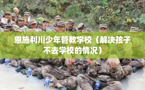 恩施利川少年管教学校（解决孩子不去学校的情况）