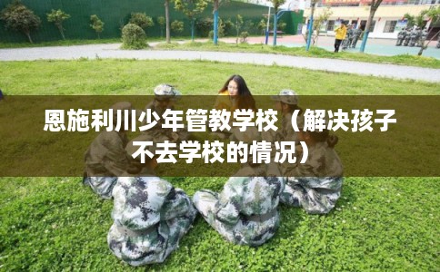 恩施利川少年管教学校（解决孩子不去学校的情况）
