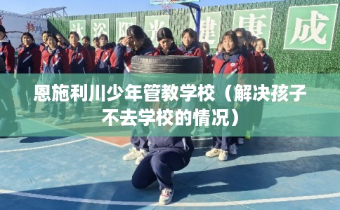 恩施利川少年管教学校（解决孩子不去学校的情况）