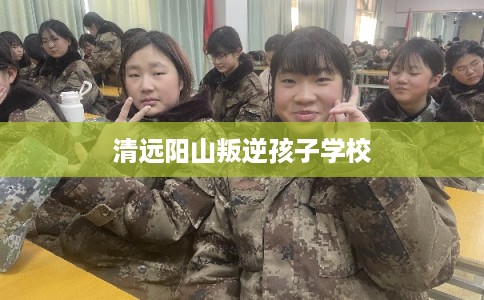 清远阳山叛逆孩子学校 清远阳山叛逆孩子学校