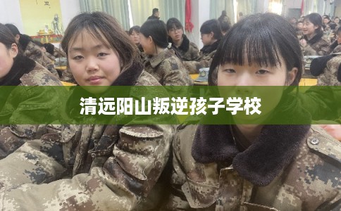 清远阳山叛逆孩子学校 清远阳山叛逆孩子学校