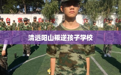 清远阳山叛逆孩子学校 清远阳山叛逆孩子学校