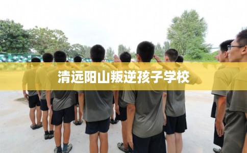 清远阳山叛逆孩子学校
