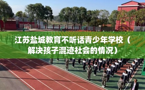 江苏盐城教育不听话青少年学校（解决孩子混迹社会的情况）
