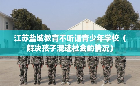 江苏盐城教育不听话青少年学校（解决孩子混迹社会的情况）