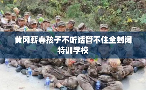 黄冈蕲春孩子不听话管不住全封闭特训学校