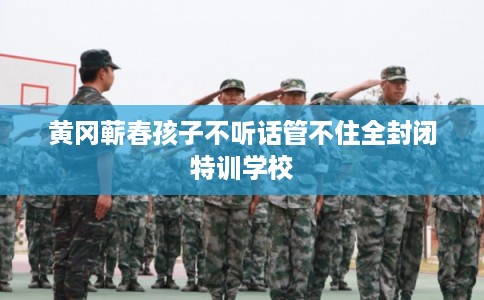 黄冈蕲春孩子不听话管不住全封闭特训学校