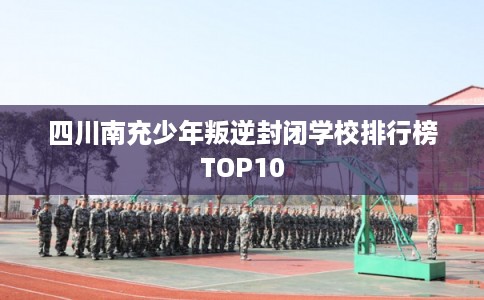 四川南充少年叛逆封闭学校排行榜TOP10